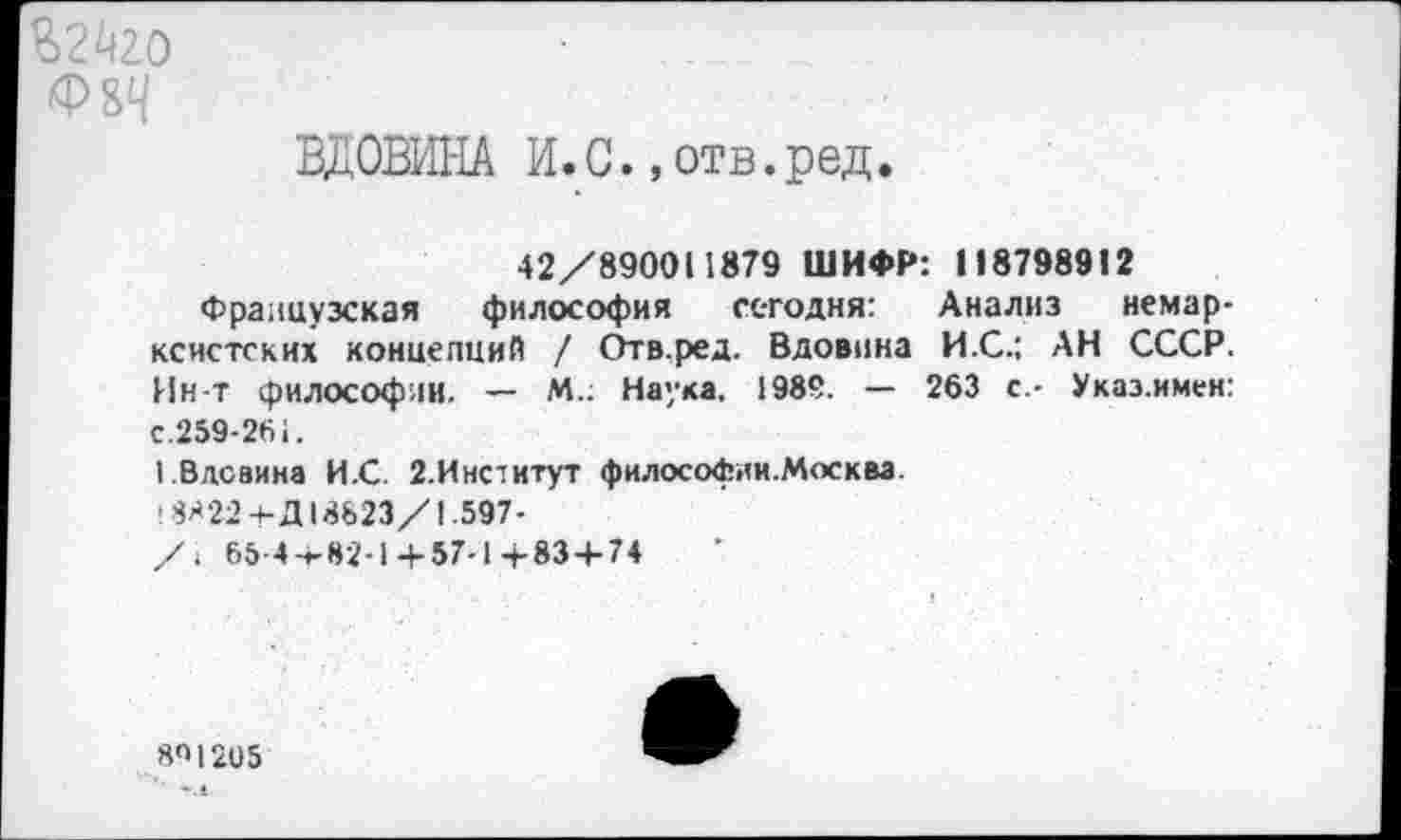 ﻿%2^20 Ф8Ч
ВДОВИНА И.С.,отв.ред.
42/890011879 ШИФР: 118798912
Французская философия сегодня: Анализ немарксистских концепций / Отв.ред. Вдовина И.С.: АН СССР. Ин-т философии. — М.; Наука. 1989. — 263 с.- Укаэ.имен: с.259-261.
1 Вдовина И.С. 2.Институт философии.Москва.
^22 ч-Д 18623/1.597-
/1 65-4-1-82-1 +57-1 +83 + 74